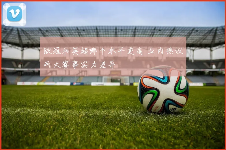 欧冠和英超哪个水平更高 业内热议两大赛事实力差异
