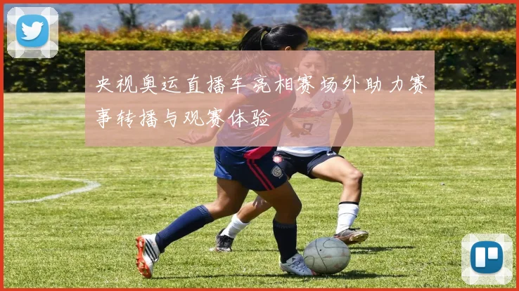 央视奥运直播车亮相赛场外助力赛事转播与观赛体验
