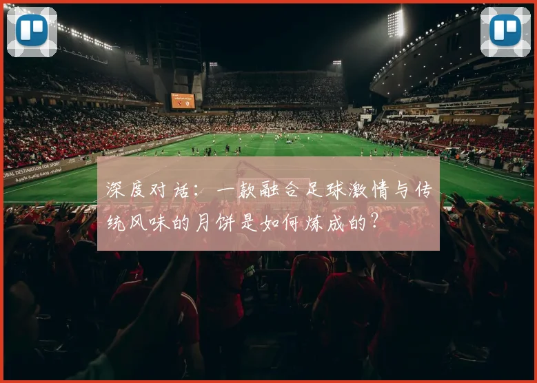 深度对话：一款融合足球激情与传统风味的月饼是如何炼成的？