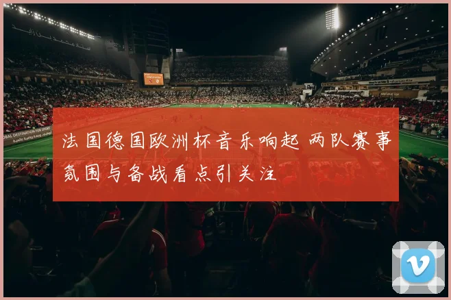 法国德国欧洲杯音乐响起 两队赛事氛围与备战看点引关注