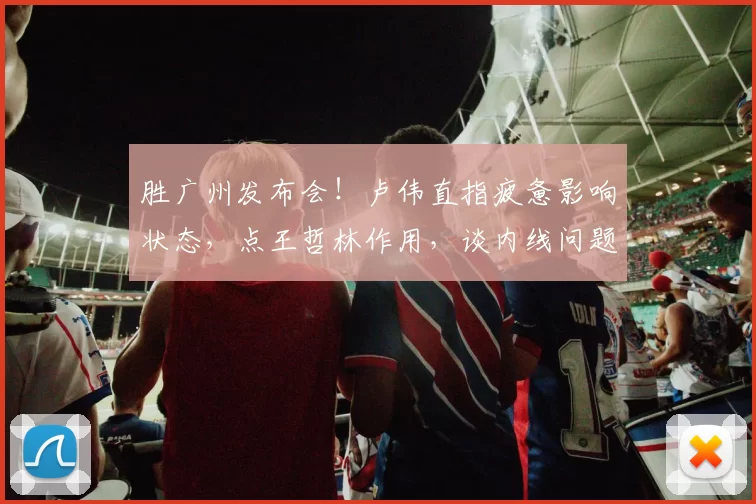 胜广州发布会！卢伟直指疲惫影响状态，点王哲林作用，谈内线问题