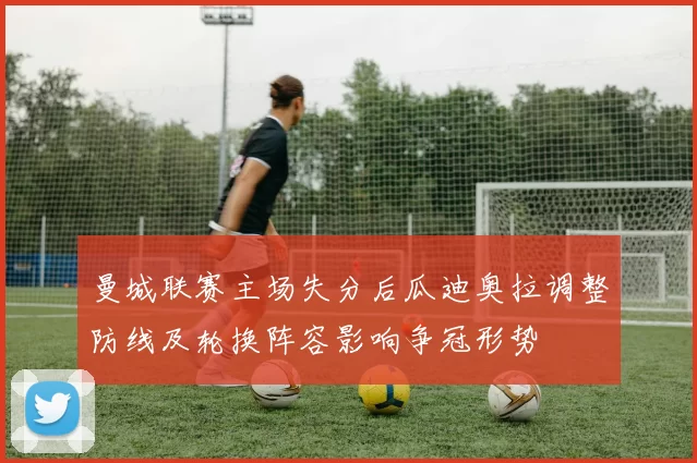 曼城联赛主场失分后瓜迪奥拉调整防线及轮换阵容影响争冠形势