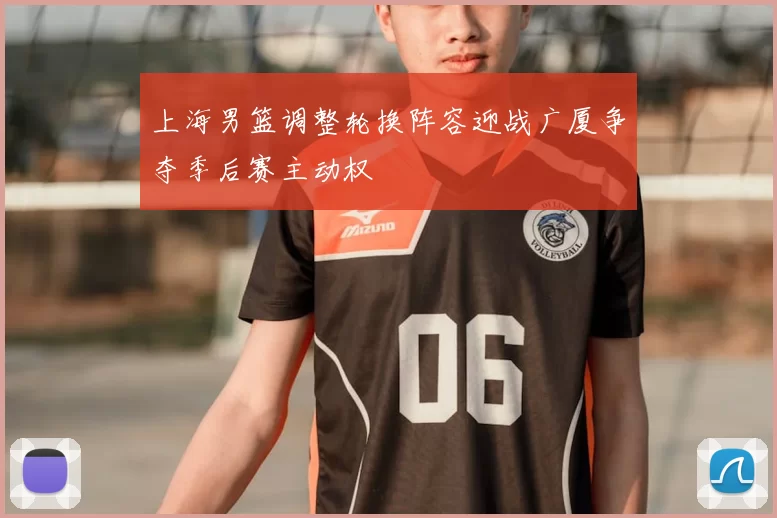上海男篮调整轮换阵容迎战广厦争夺季后赛主动权