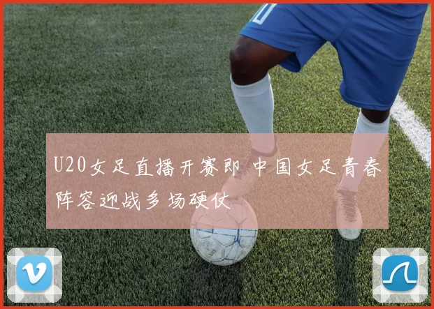 U20女足直播开赛即 中国女足青春阵容迎战多场硬仗