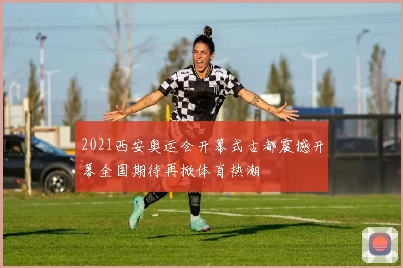 2021西安奥运会开幕式古都震撼开幕全国期待再掀体育热潮