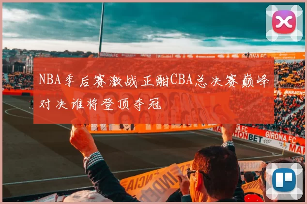 NBA季后赛激战正酣CBA总决赛巅峰对决谁将登顶夺冠