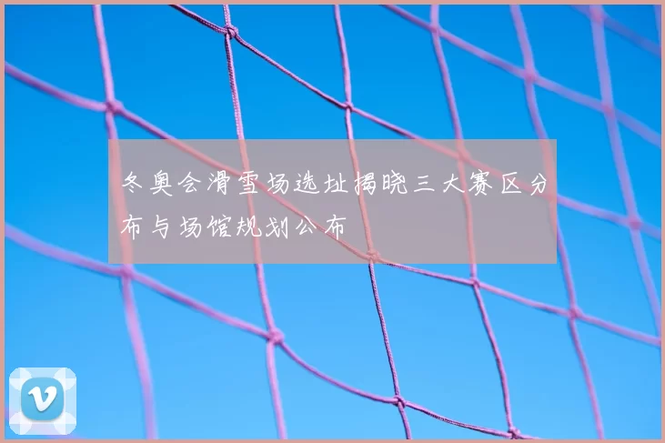 冬奥会滑雪场选址揭晓三大赛区分布与场馆规划公布