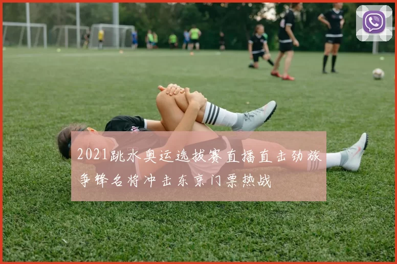 2021跳水奥运选拔赛直播直击劲旅争锋名将冲击东京门票热战