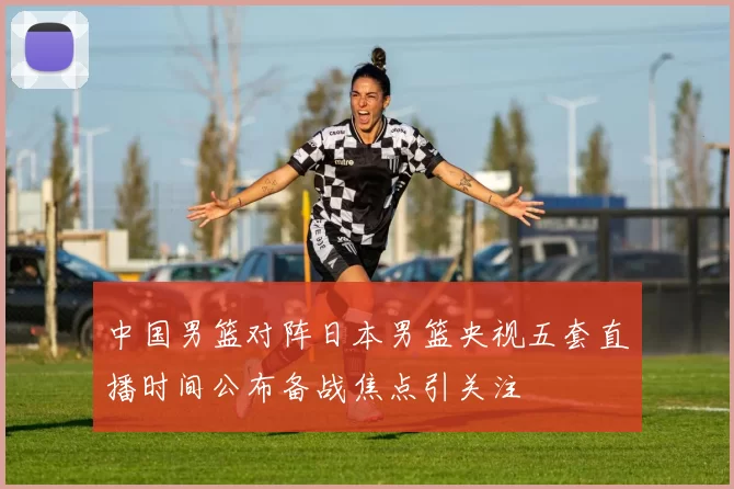 中国男篮对阵日本男篮央视五套直播时间公布备战焦点引关注