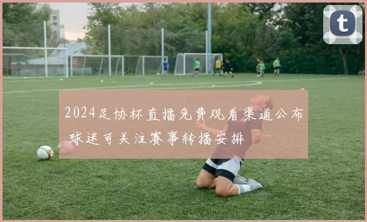 2024足协杯直播免费观看渠道公布 球迷可关注赛事转播安排