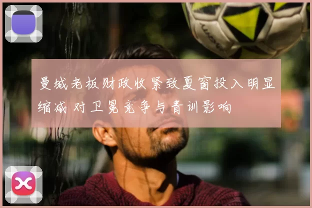 曼城老板财政收紧致夏窗投入明显缩减 对卫冕竞争与青训影响