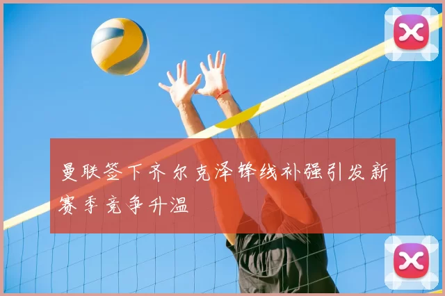 曼联签下齐尔克泽锋线补强引发新赛季竞争升温
