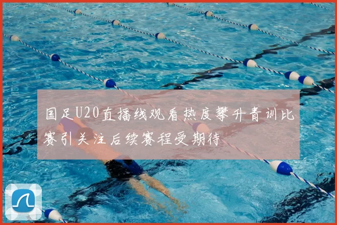 国足U20直播线观看热度攀升青训比赛引关注后续赛程受期待