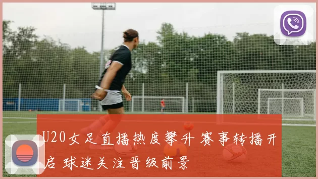 U20女足直播热度攀升 赛事转播开启 球迷关注晋级前景
