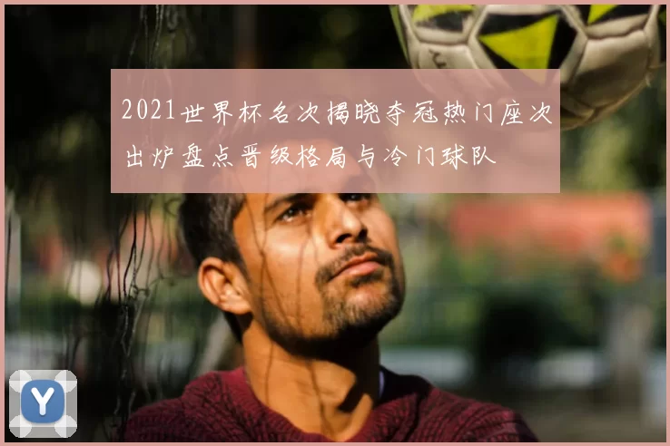 2021世界杯名次揭晓夺冠热门座次出炉盘点晋级格局与冷门球队