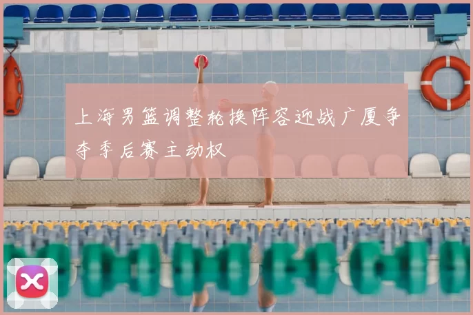 上海男篮调整轮换阵容迎战广厦争夺季后赛主动权