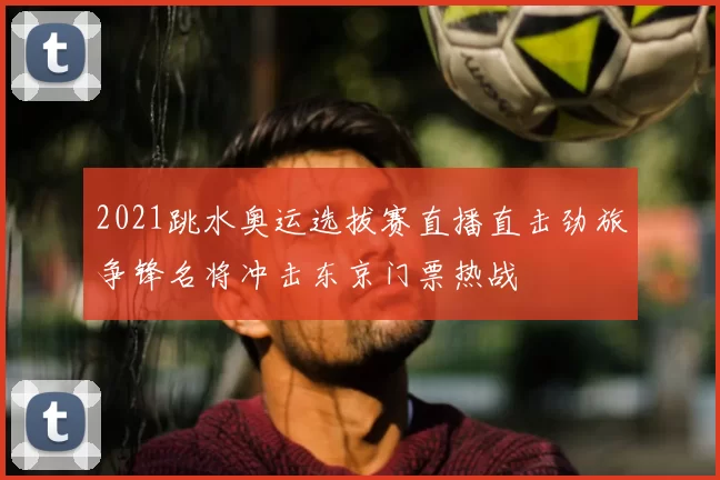 2021跳水奥运选拔赛直播直击劲旅争锋名将冲击东京门票热战