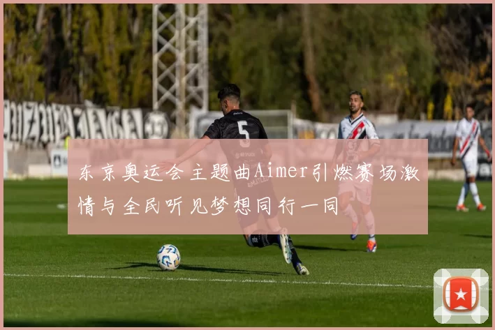 东京奥运会主题曲Aimer引燃赛场激情与全民听见梦想同行一同