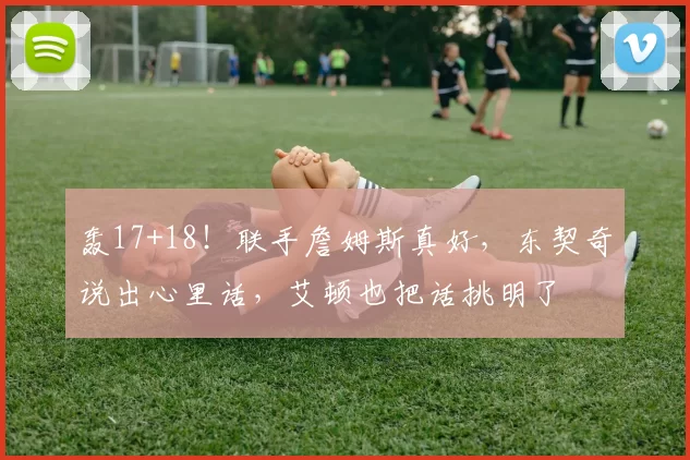 轰17+18！联手詹姆斯真好，东契奇说出心里话，艾顿也把话挑明了