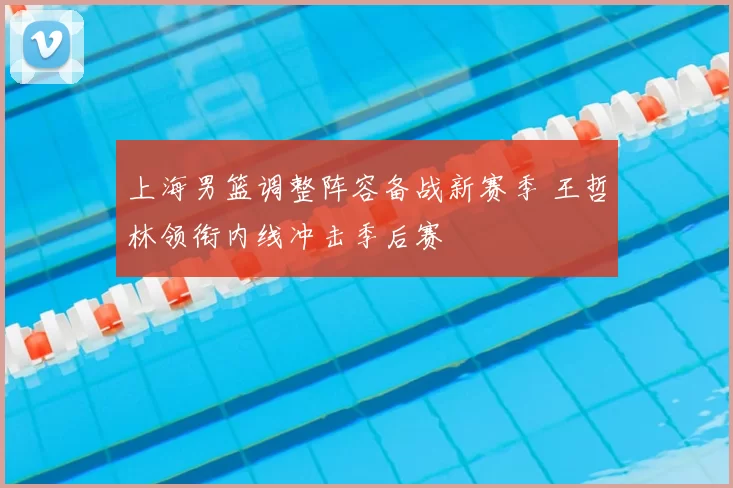 上海男篮调整阵容备战新赛季 王哲林领衔内线冲击季后赛