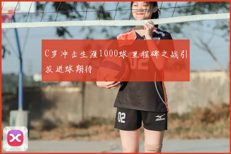 C罗冲击生涯1000球 里程碑之战引发进球期待