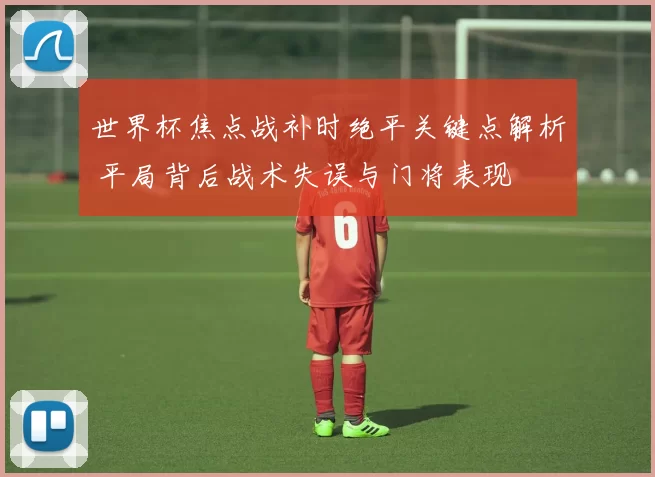 世界杯焦点战补时绝平关键点解析 平局背后战术失误与门将表现