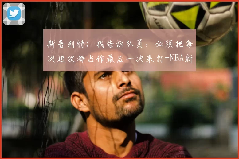 斯普利特：我告诉队员，必须把每次进攻都当作最后一次来打-NBA新闻