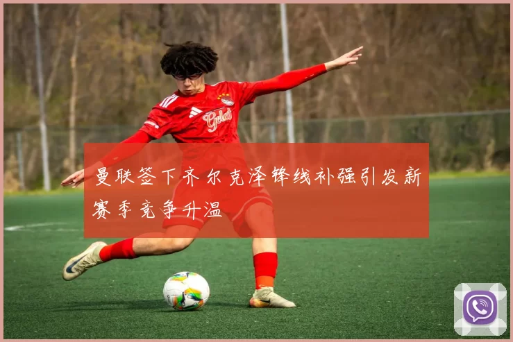 曼联签下齐尔克泽锋线补强引发新赛季竞争升温