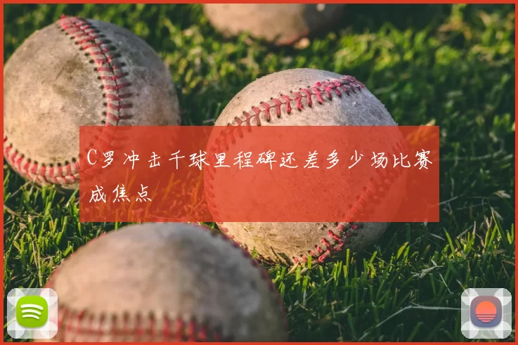 C罗冲击千球里程碑还差多少场比赛成焦点