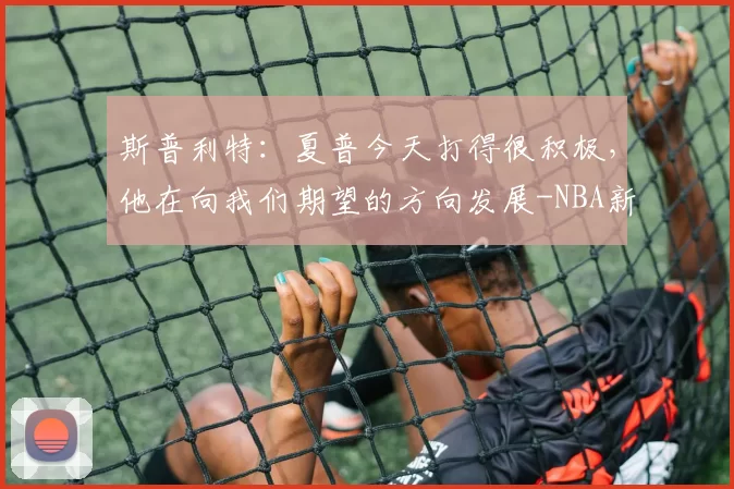 斯普利特:夏普今天打得很积极,他在向我们期望的方向发展-NBA新闻