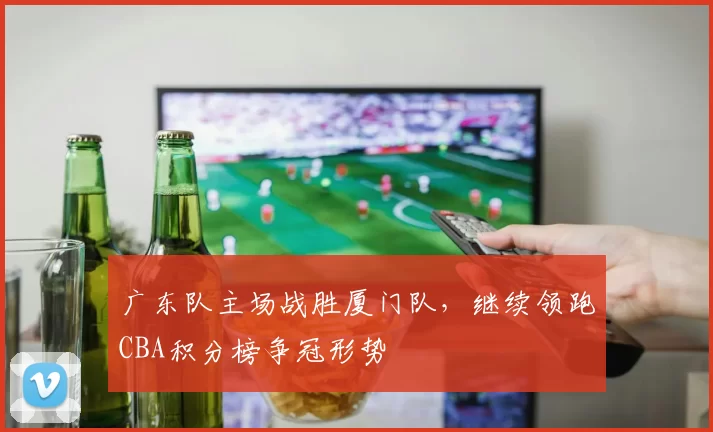 广东队主场战胜厦门队,继续领跑CBA积分榜争冠形势