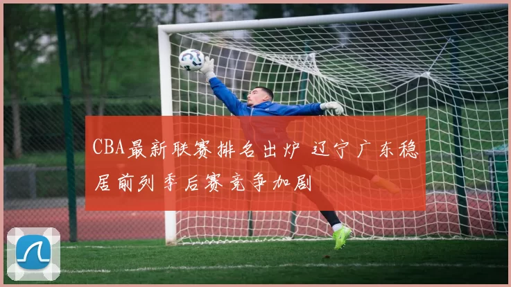 CBA最新联赛排名出炉 辽宁广东稳居前列季后赛竞争加剧