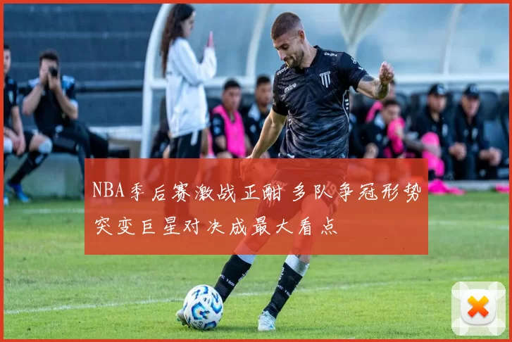 NBA季后赛激战正酣 多队争冠形势突变巨星对决成最大看点