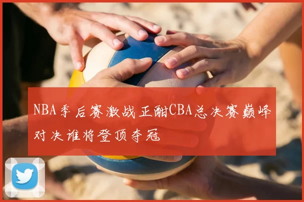 NBA季后赛激战正酣CBA总决赛巅峰对决谁将登顶夺冠