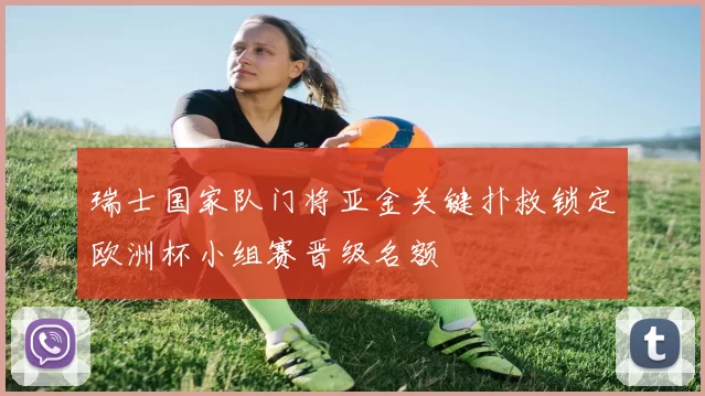 瑞士国家队门将亚金关键扑救锁定欧洲杯小组赛晋级名额