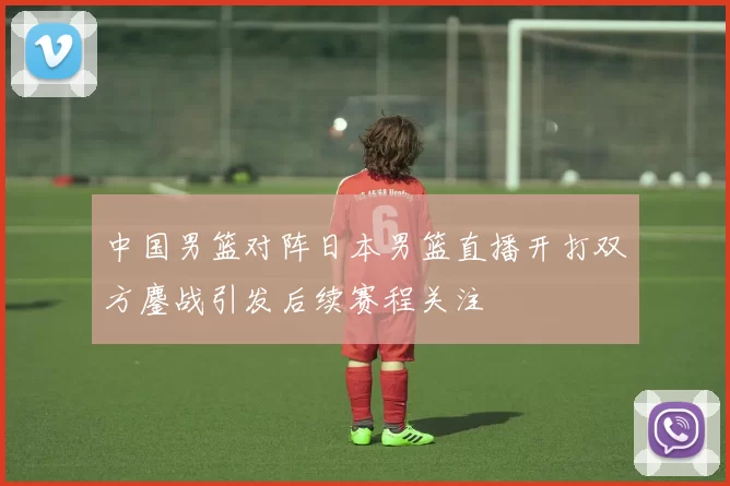 中国男篮对阵日本男篮直播开打双方鏖战引发后续赛程关注