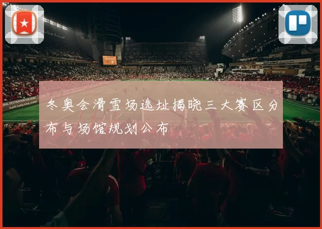 冬奥会滑雪场选址揭晓三大赛区分布与场馆规划公布