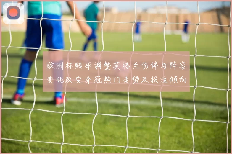 欧洲杯赔率调整英格兰伤停与阵容变化改变夺冠热门走势及投注倾向