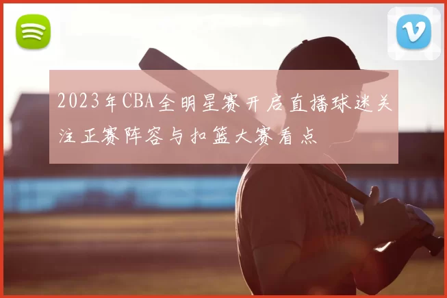 2023年CBA全明星赛开启直播球迷关注正赛阵容与扣篮大赛看点