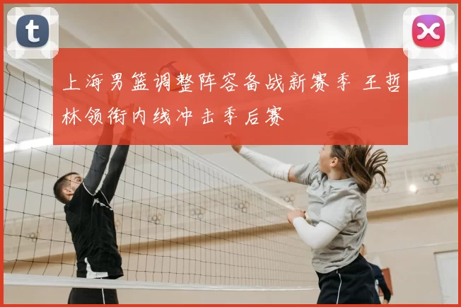 上海男篮调整阵容备战新赛季 王哲林领衔内线冲击季后赛