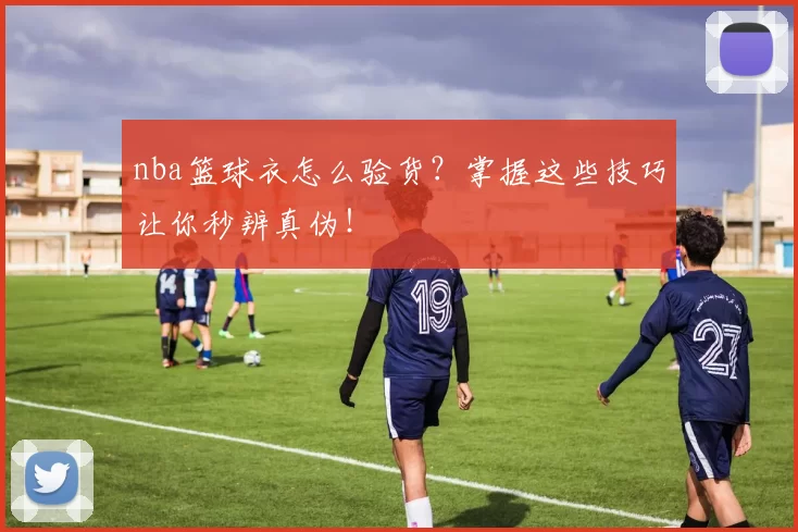 nba篮球衣怎么验货？掌握这些技巧让你秒辨真伪！