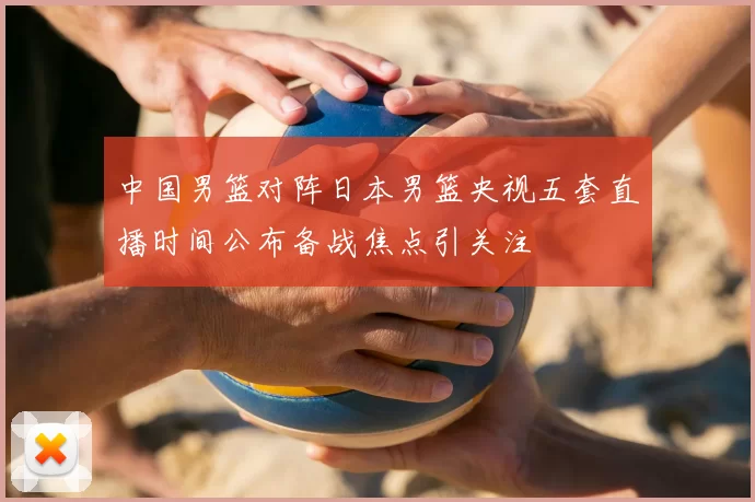 中国男篮对阵日本男篮央视五套直播时间公布备战焦点引关注