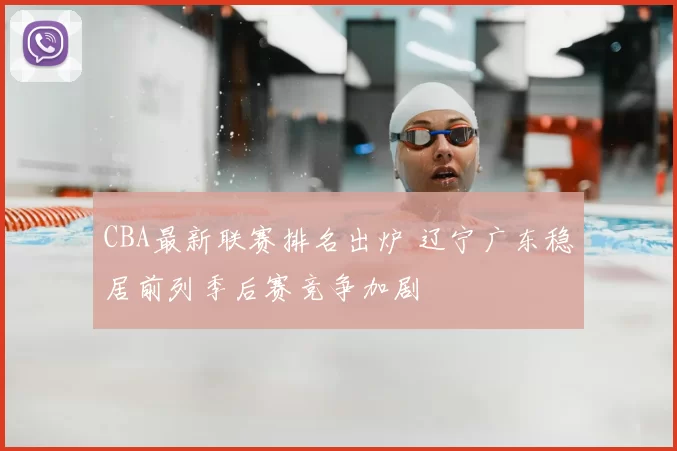 CBA最新联赛排名出炉 辽宁广东稳居前列季后赛竞争加剧