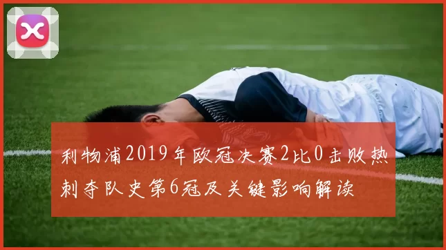 利物浦2019年欧冠决赛2比0击败热刺夺队史第6冠及关键影响解读