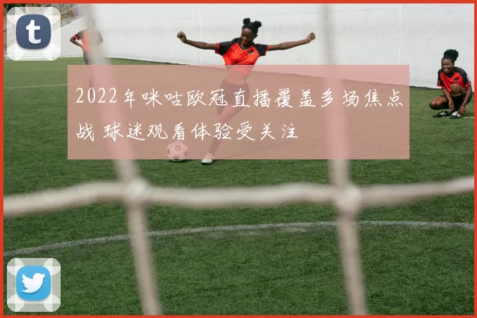 2022年咪咕欧冠直播覆盖多场焦点战 球迷观看体验受关注