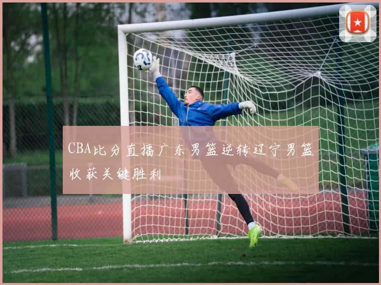 CBA比分直播广东男篮逆转辽宁男篮收获关键胜利