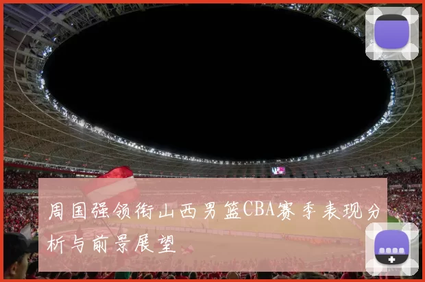 周国强领衔山西男篮CBA赛季表现分析与前景展望