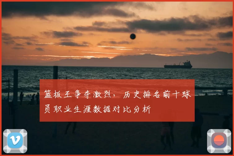 篮板王争夺激烈,历史排名前十球员职业生涯数据对比分析