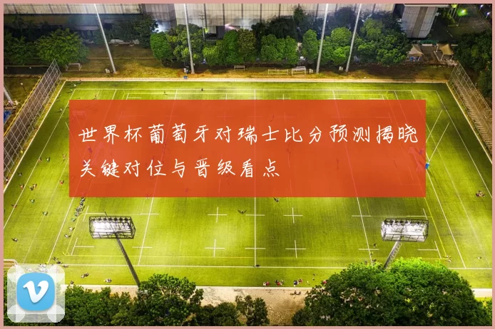 世界杯葡萄牙对瑞士比分预测揭晓关键对位与晋级看点