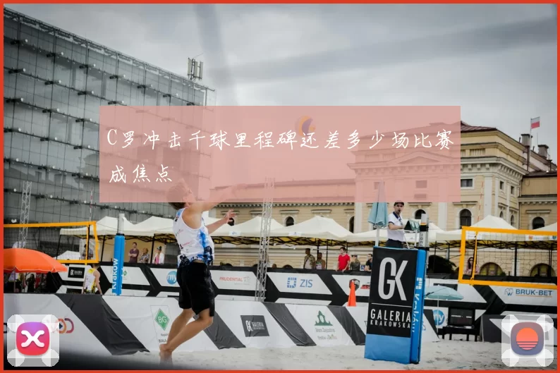C罗冲击千球里程碑还差多少场比赛成焦点